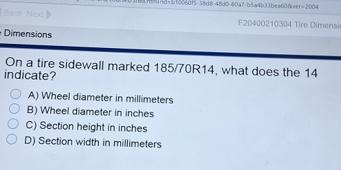 0f5· 38d8-48d0-80a7-b5a4b33bea60 Sove r=2004
Back Next F20400210304 Tire Dimensi
Dimensions
On a tire sidewall marked 185/70R14, what does the 14
indicate?
A) Wheel diameter in millimeters
B) Wheel diameter in inches
C) Section height in inches
D) Section width in millimeters