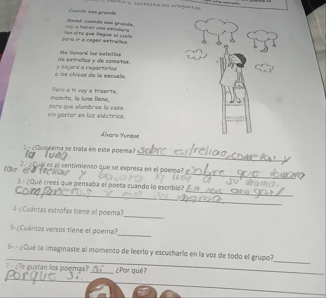 una estrofa. 
pema y contesta las preguntas. 
Cuando sea grande 
Mamá: cuando sea grande, 
voy a hacer una escalera 
tan alta que llegue al cielo 
para ir a coger estrellas. 
Me llenaré los bolsillos 
de estrellas y de cometas, 
y bajaré a repartirlos 
a los chicos de la escuela. 
Pero a ti voy a traerte, 
mamita, la luna Ilena, 
para que alumbres la casa 
sin gastar en luz eléctrica. 
Álvaro Yunque 
_ 
1.- ¿Qué tema se trata en este poema? 
_ 
2.- ¿Cuál es el sentimiento que se expresa en el poema? 
10o 
_ 
_ 
3.- ¿Qué crees que pensaba el poeta cuando lo escribió? 
_ 
_ 
4-¿Cuántas estrofas tiene el poema? 
_ 
5-¿Cuántos versos tiene el poema? 
_ 
_ 
6-.- ¿Qué te imaginaste al momento de leerlo y escucharlo en la voz de todo el grupo? 
7.- ¿Te gustan los poemas? _¿Por qué? 
_ 
_