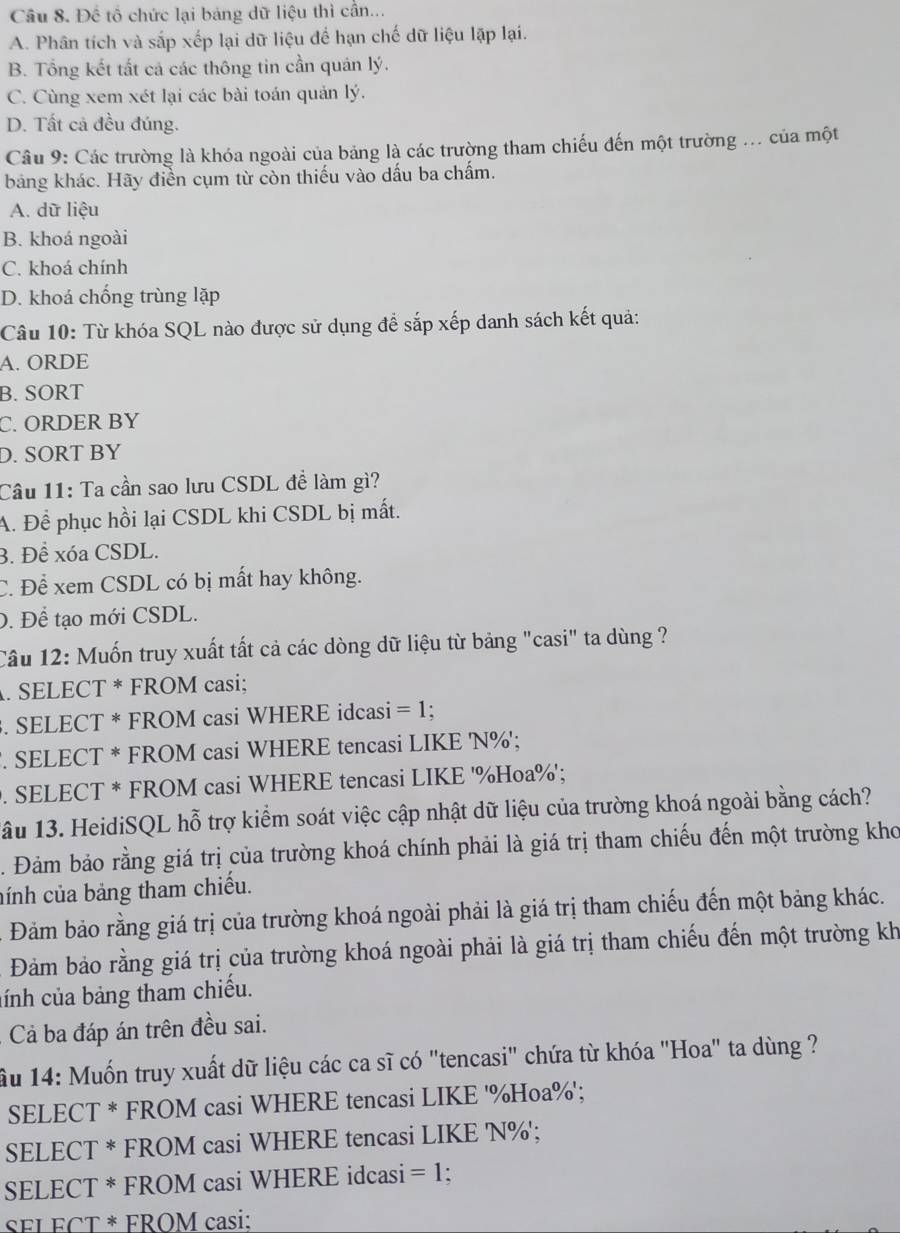 Để tổ chức lại bảng dữ liệu thì cần...
A. Phân tích và sắp xếp lại dữ liệu để hạn chế dữ liệu lập lại.
B. Tổng kết tất cả các thông tin cần quán lý.
C. Cùng xem xét lại các bài toán quản lý.
D. Tất cả đều đúng.
Câu 9: Các trường là khóa ngoài của bảng là các trường tham chiếu đến một trường ... của một
bảng khác. Hãy điền cụm từ còn thiếu vào dấu ba chấm.
A. dữ liệu
B. khoá ngoài
C. khoá chính
D. khoá chống trùng lặp
Câu 10: Từ khóa SQL nào được sử dụng để sắp xếp danh sách kết quả:
A. ORDE
B. SORT
C. ORDER BY
D. SORT BY
Câu 11: Ta cần sao lưu CSDL đề làm gì?
A. Để phục hồi lại CSDL khi CSDL bị mất.
3. Để xóa CSDL.
C. Để xem CSDL có bị mất hay không.
0. Để tạo mới CSDL.
Câu 12: Muốn truy xuất tất cả các dòng dữ liệu từ bảng "casi" ta dùng ?
. SELECT * FROM casi;
. SELECT * FROM casi WHERE idcasi =1 :
. SELECT * FROM casi WHERE tencasi LIKE 'N%';
. SELECT * FROM casi WHERE tencasi LIKE '%Hoa%';
1ầu 13. HeidiSQL hỗ trợ kiểm soát việc cập nhật dữ liệu của trường khoá ngoài bằng cách?
. Đảm bảo rằng giá trị của trường khoá chính phải là giá trị tham chiếu đến một trường kho
cính của bảng tham chiếu.
Đảm bảo rằng giá trị của trường khoá ngoài phải là giá trị tham chiếu đến một bảng khác.
Đảm bảo rằng giá trị của trường khoá ngoài phải là giá trị tham chiếu đến một trường kh
cính của bảng tham chiếu.
. Cả ba đáp án trên đều sai.
ầu 14: Muốn truy xuất dữ liệu các ca sĩ có "tencasi" chứa từ khóa "Hoa" ta dùng ?
SELECT * FROM casi WHERE tencasi LIKE '%Hoa%';
SELECT * FROM casi WHERE tencasi LIKE 'N%';
SELECT * FROM casi WHERE idcasi =1.
SFL ECT * FROM casi: