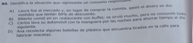 Identífica la situación que represente un consumo responsable.
A) Laura fue al mercado y, en lugar de comprar la comida, gastó el dinero en dos
vestidos que tenían 80% de descuento.
B) Alberto comió en un restaurante con buffet; se sirvió mucho, pero no consumió todo.
C) Carlos lava su automóvil con la manguera por las noches para ahorrar tiempo al día
siguiente.
D) Ana recolecta algunas botellas de plástico que encuentra tiradas en la calle para
fabricar macetas.