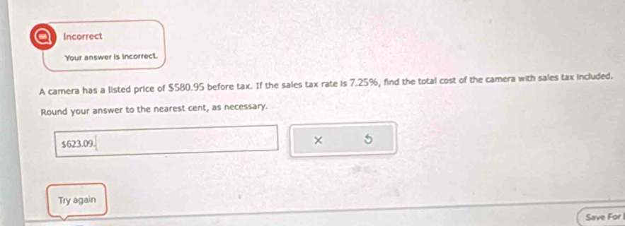 a Incorrect 
Your answer is incorrect. 
A camera has a listed price of $580.95 before tax. If the sales tax rate is 7.25%, find the total cost of the camera with sales tax included. 
Round your answer to the nearest cent, as necessary.
$623.09 × 5 
Try again 
Save For