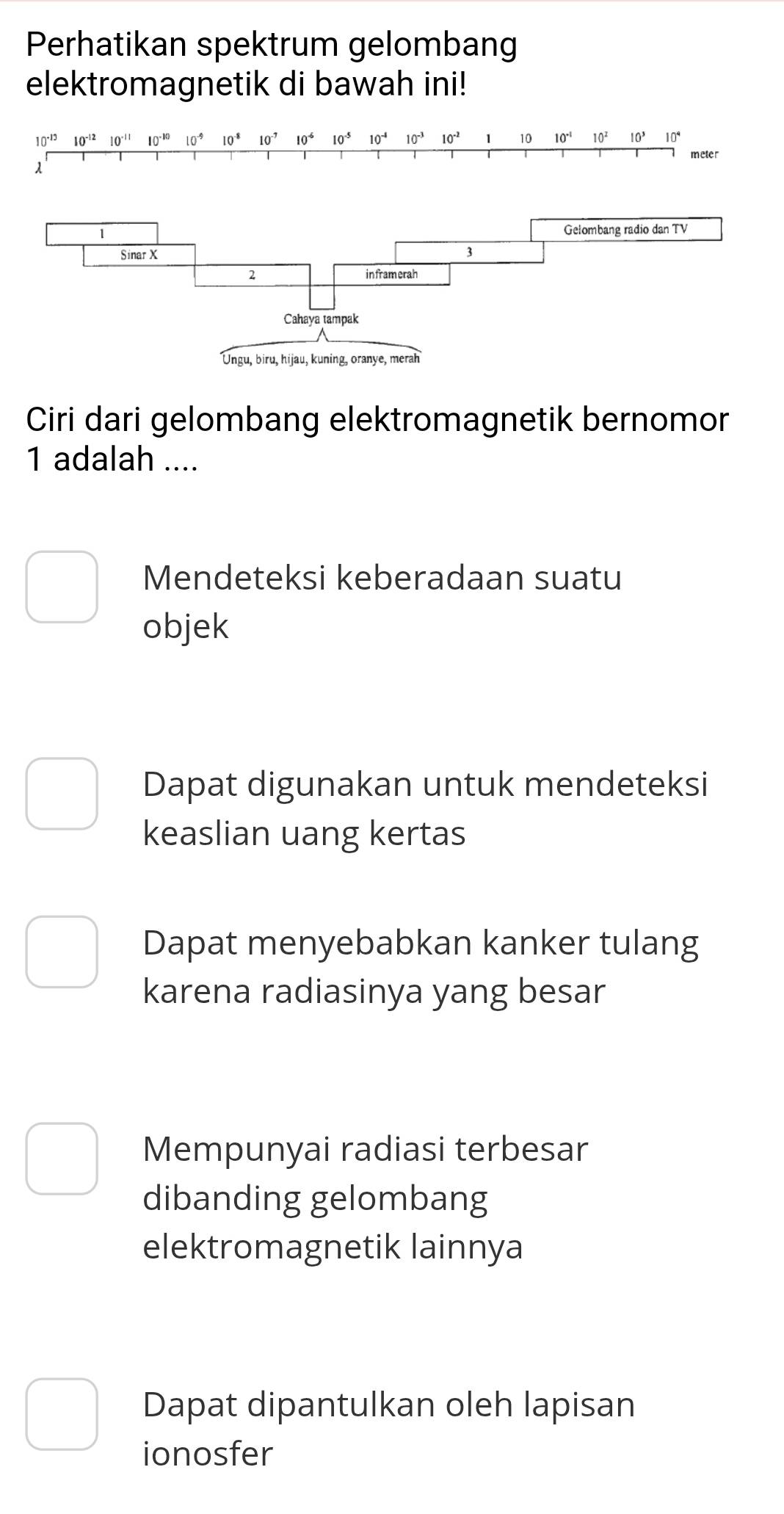 Perhatikan spektrum gelombang
elektromagnetik di bawah ini!
10^(-13) 10^(-12) 10^(-11) 10^(-10)10^(-9) 10^(-8) 10^(-7) 10^(-6) 10^(-5) 10^(-4) 10^(-3)10^(-2) 1 10 10^(-1) 10^2 10^3 10^4
meter
λ
Ciri dari gelombang elektromagnetik bernomor
1 adalah ....
Mendeteksi keberadaan suatu
objek
Dapat digunakan untuk mendeteksi
keaslian uang kertas
Dapat menyebabkan kanker tulang
karena radiasinya yang besar
Mempunyai radiasi terbesar
dibanding gelombang
elektromagnetik lainnya
Dapat dipantulkan oleh lapisan
ionosfer