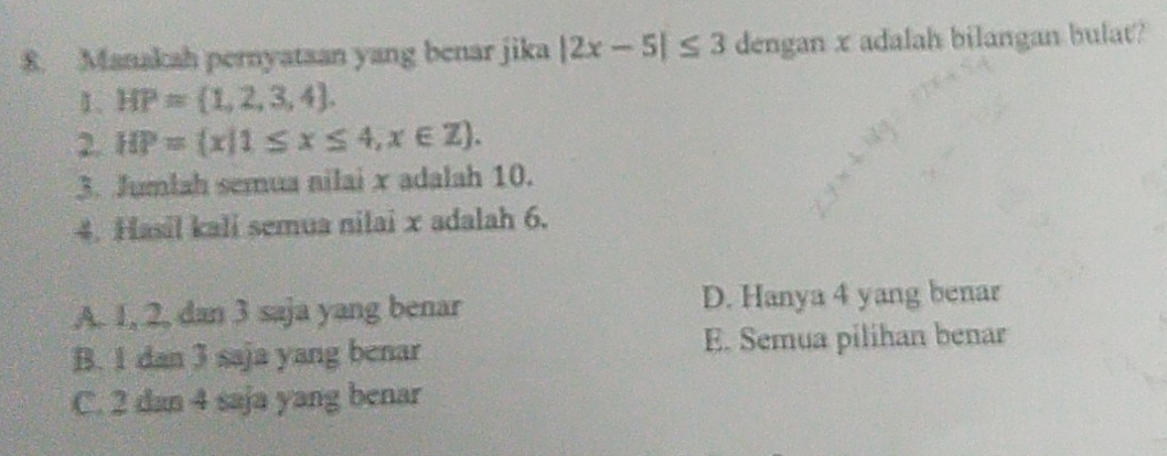 Manakah pernyataan yang benar jika |2x-5|≤ 3 dengan x adalah bilangan bulat?
1. HP= 1,2,3,4. 
2. HP= x|1≤ x≤ 4,x∈ Z. 
3. Jumlah semua nilai x adalah 10.
4. Hasil kali semua nilai x adalah 6.
A. 1, 2, dan 3 saja yang benar D. Hanya 4 yang benar
B. 1 dan 3 saja yang benar E. Semua pilihan benar
C. 2 dan 4 saja yang benar