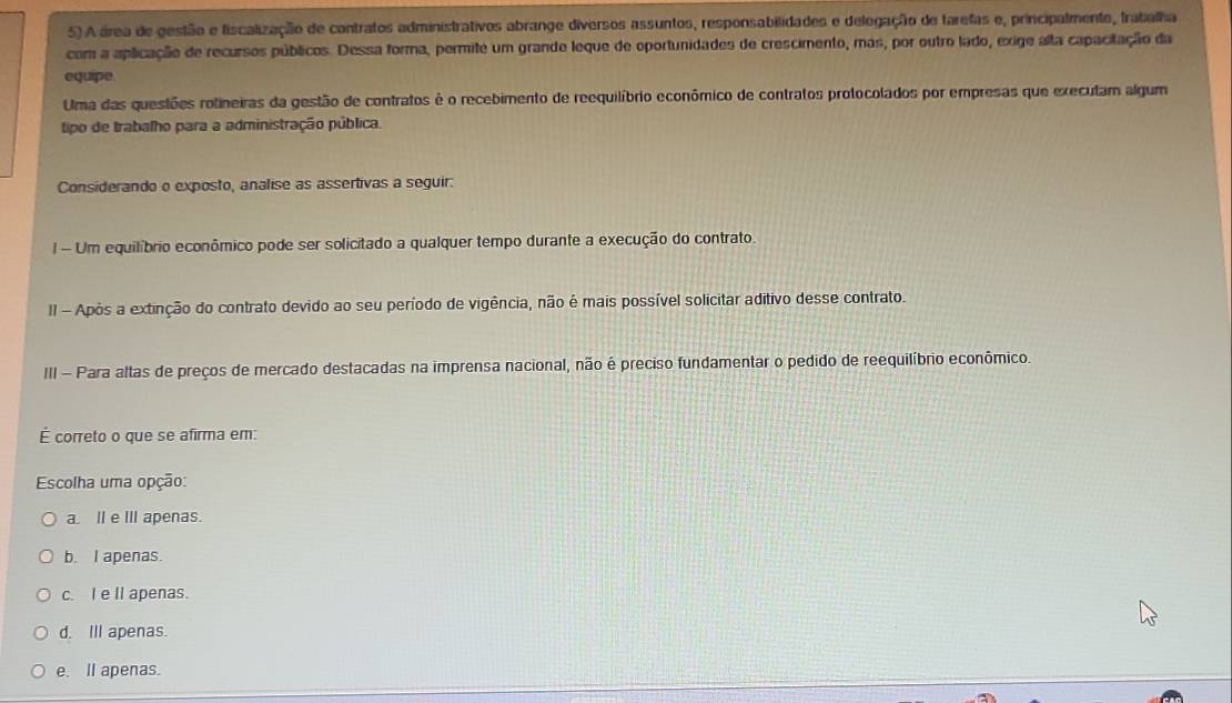 A área de gestão e fiscalização de contratos administrativos abrange diversos assuntos, responsabilidades e delegação de tarefas e, principalmente, trabalha
com a aplicação de recursos públicos. Dessa forma, permite um grande leque de oportunidades de crescimento, mas, por outro lado, exige alta capacitação da
equipe
Uma das questões rotineiras da gestão de contratos é o recebimento de reequilíbrio econômico de contratos protocolados por empresas que executam algum
tipo de trabalho para a administração pública.
Considerando o exposto, analise as assertivas a seguir:
I - Um equilíbrio econômico pode ser solicitado a qualquer tempo durante a execução do contrato.
II - Apòs a extinção do contrato devido ao seu período de vigência, não é mais possível solicitar aditivo desse contrato.
III - Para altas de preços de mercado destacadas na imprensa nacional, não é preciso fundamentar o pedido de reequilíbrio econômico.
É correto o que se afirma em:
Escolha uma opção:
a. II e III apenas.
b. I apenas.
c. I e Il apenas.
d. Ill apenas.
e. Il apenas.