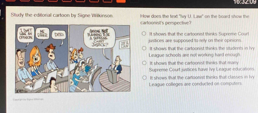 16:32:09 
Study the editorial cartoon by Signe Wilkinson. How does the text "Ivy U. Law" on the board show the
cartoonist's perspective?
It shows that the cartoonist thinks Supreme Court
justices are supposed to rely on their opinions.
It shows that the cartoonist thinks the students in Iv
League schools are not working hard enough.
It shows that the cartoonist thinks that many
Supreme Court justices have Ivy League educations
It shows that the cartoonist thinks that classes in lvy
League colleges are conducted on computers