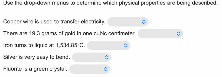 Use the drop-down menus to determine which physical properties are being described. 
Copper wire is used to transfer electricity. 
There are 19.3 grams of gold in one cubic centimeter. 
Iron turns to liquid at 1,534.85°C. 
Silver is very easy to bend. 
Fluorite is a green crystal.