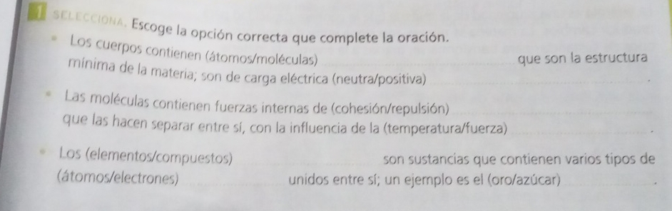 sELeccióna. Escoge la opción correcta que complete la oración.
Los cuerpos contienen (átomos/moléculas)
que son la estructura
mínima de la materia; son de carga eléctrica (neutra/positiva)
Las moléculas contienen fuerzas internas de (cohesión/repulsión)
que las hacen separar entre sí, con la influencia de la (temperatura/fuerza)
Los (elementos/compuestos) son sustancias que contienen varios tipos de
(átomos/electrones) unidos entre sí; un ejemplo es el (oro/azúcar)