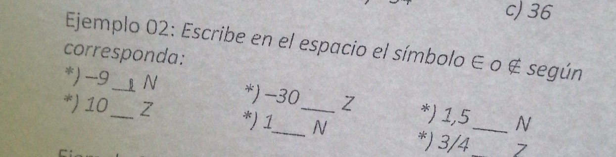 c) 36
Ejemplo 02: Escribe en el espacio el símbolo ∈ o ∉ según
corresponda:
*) -9_  B N *) -30 Z *) 1,5_  N
*) 10_  Z *) 1_  _ N
*) 3/4 _