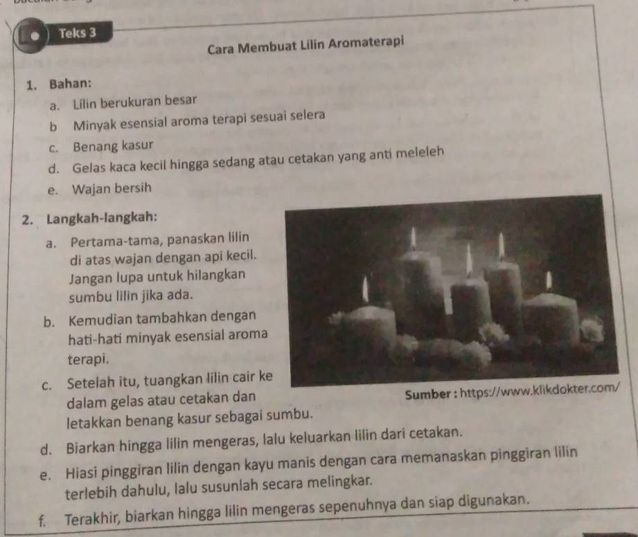 Teks 3 
Cara Membuat Lilin Aromaterapi 
1. Bahan: 
a. Lilin berukuran besar 
b Minyak esensial aroma terapi sesuai selera 
c. Benang kasur 
d. Gelas kaca kecil hingga sedang atau cetakan yang anti meleleh 
e. Wajan bersih 
2. Langkah-langkah: 
a. Pertama-tama, panaskan lilin 
di atas wajan dengan api kecil. 
Jangan lupa untuk hilangkan 
sumbu lilin jika ada. 
b. Kemudian tambahkan dengan 
hati-hati minyak esensial aroma 
terapi. 
c. Setelah itu, tuangkan lilin cair k 
dalam gelas atau cetakan dan Sumber : https://www.klikdokter.com/ 
letakkan benang kasur sebagai sumbu. 
d. Biarkan hingga lilin mengeras, lalu keluarkan lilin dari cetakan. 
e. Hiasi pinggiran lilin dengan kayu manis dengan cara memanaskan pinggiran lilin 
terlebih dahulu, lalu susunlah secara melingkar. 
f. Terakhir, biarkan hingga lilin mengeras sepenuhnya dan siap digunakan.