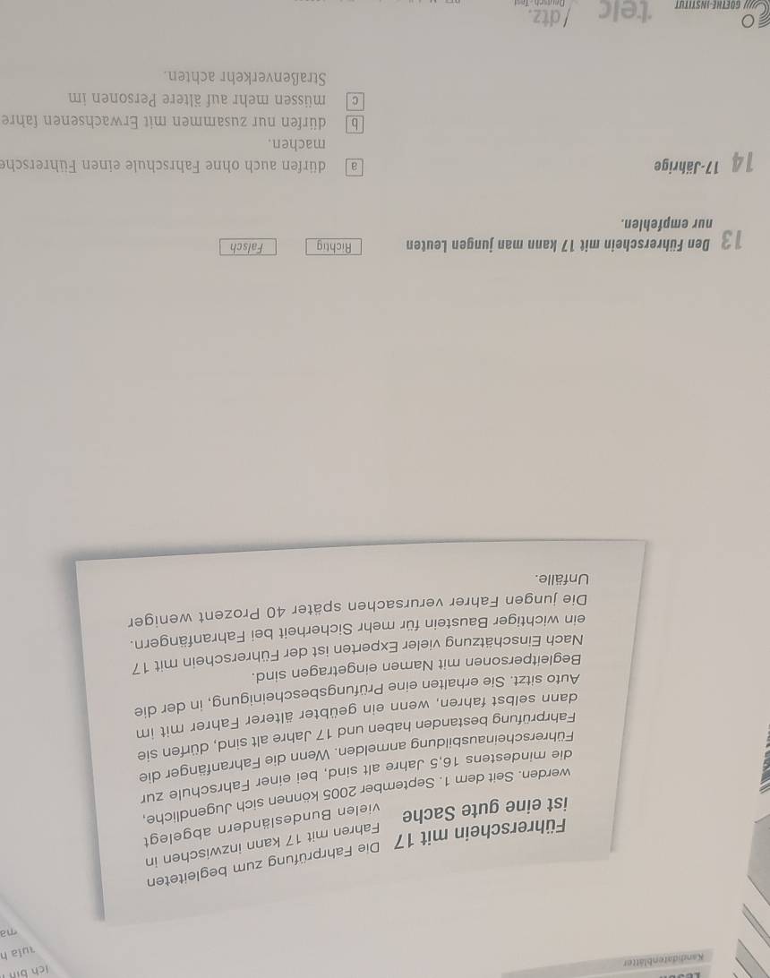 lch bin
Kandidatenblätter
rula h
ma
Führerschein mit 17 Die Fahrprüfung zum begleiteten
Fahren mit 17 kann inzwischen in
ist eine gute Sache
vielen Bundesländern abgelegt
werden. Seit dem 1. September 2005 können sich Jugendliche,
die mindestens 16,5 Jahre alt sind, bei einer Fahrschule zur
Führerscheinausbildung anmelden. Wenn die Fahranfänger die
Fahrprüfung bestanden haben und 17 Jahre alt sind, dürfen sie
dann selbst fahren, wenn ein geübter älterer Fahrer mit im
Auto sitzt. Sie erhalten eine Prüfungsbescheinigung, in der die
Begleitpersonen mit Namen eingetragen sind.
Nach Einschätzung vieler Experten ist der Führerschein mit 17
ein wichtiger Baustein für mehr Sicherheit bei Fahranfängern.
Die jungen Fahrer verursachen später 40 Prozent weniger
Unfälle.
13 Den Führerschein mit 17 kann man jungen Leuten Richtig Falsch
nur empfehlen.
14 17 -Jährige a dürfen auch ohne Fahrschule einen Führersche
machen.
b dürfen nur zusammen mit Erwachsenen fahre
cmüssen mehr auf ältere Personen im
Straßenverkehr achten.
telc / dtz.