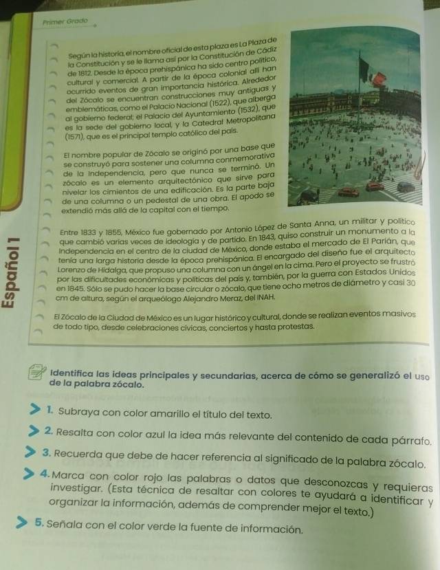 Primer Grado
Según la historia, el nombre oficial de esta plaza es La Plaza de
la Constitución y se le llama así por la Constitución de Cádiz
de 1812. Desde la época prehispánica ha sido centro político,
cultural y comercial. A partir de la época colonial alli han
ocurrido eventos de gran importancia histórica. Airededor
del Zócalo se encuentran construcciones muy antiguas y
emblemáticas, como el Palacio Nacional (1522), que albergo
al gobiemo federal: el Palacio del Ayuntamiento (1532), que
es la sede del gobierno local, y la Catedral Metropolitana
(1571), que es el principal templo católico del país.
El nombre popular de Zócalo se originó por una base que
se construyó para sostener una columna conmemorativa
de la Independencía, pero que nunca se terminó. Un
zócalo es un elemento arquitectónico que sirve para
nivelar los cimientos de una edificación. Es la parte baja
de una columna o un pedestal de una obra. El apodo se
extendió más allá de la capital con el tiempo.
Entre 1833 y 1855, México fue gobernado por Antonio López de Santa Anna, un militar y político
que cambió varías veces de ideología y de partido. En 1843, quiso construir un monumento a la
Independencía en el centro de la ciudad de México, donde estaba el mercado de El Parián, que
tenía una larga historia desde la época prehispánica. El encargado del diseño fue el arquitecto
Lorenzo de Hidalga, que propuso una columna con un ángel en la cima. Pero el proyecto se frustró
por las dificultades económicas y politicas del país y, también, por la guerra con Estados Unidos
en 1845. Sólo se pudo hacer la base circular o zócalo, que tiene ocho metros de diámetro y casi 30
cm de altura, según el arqueólogo Alejandro Meraz, del INAH.
El Zócalo de la Ciudad de México es un lugar histórico y cultural, donde se realizan eventos masivos
de todo tipo, desde celebraciones cívicas, conciertos y hasta protestas.
Identifica las ideas principales y secundarias, acerca de cómo se generalizó el uso
de la palabra zócalo.
1. Subraya con color amarillo el título del texto.
2. Resalta con color azul la idea más relevante del contenido de cada párrafo.
3. Recuerda que debe de hacer referencia al significado de la palabra zócalo.
4.Marca con color rojo las palabras o datos que desconozcas y requieras
investigar. (Esta técnica de resaltar con colores te ayudará a identificar y
organizar la información, además de comprender mejor el texto.)
5. Señala con el color verde la fuente de información.