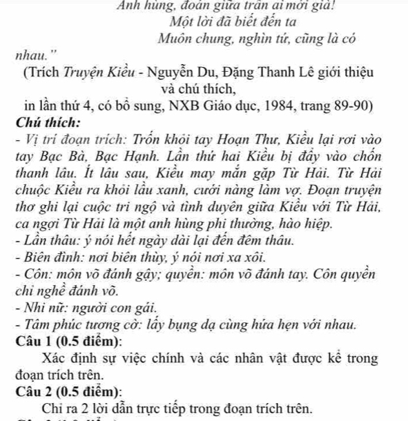 Anh hùng, đoán giữa trấn ai mới giả! 
Một lời đã biết đến ta 
Muôn chung, nghìn tứ, cũng là có 
nhau." 
(Trích Truyện Kiểu - Nguyễn Du, Đặng Thanh Lê giới thiệu 
và chú thích, 
in lần thứ 4, có bồ sung, NXB Giáo dục, 1984, trang 89 - 90) 
Chú thích: 
- Vị trí đoạn trích: Trốn khỏi tay Hoạn Thư, Kiều lại rơi vào 
tay Bạc Bà, Bạc Hạnh. Lần thứ hai Kiều bị đầy vào chốn 
thanh lâu. Ít lâu sau, Kiều may mắn gặp Từ Hải. Từ Hải 
chuộc Kiều ra khỏi lầu xanh, cưới nàng làm vợ. Đoạn truyện 
thơ ghi lại cuộc tri ngộ và tình duyên giữa Kiểu với Từ Hải, 
ca ngợi Từ Hải là một anh hùng phi thường, hào hiệp. 
- Lần thâu: ý nói hết ngày dài lại đến đêm thâu. 
- Biên đình: nơi biên thùy, ý nói nơi xa xôi. 
- Côn: môn võ đánh gậy; quyền: môn võ đánh tay. Côn quyền 
chỉ nghề đánh võ. 
- Nhi nữ: người con gái. 
- Tâm phúc tương cờ: lấy bụng dạ cùng hứa hẹn với nhau. 
Câu 1 (0.5 điểm): 
Xác định sự việc chính và các nhân vật được kê trong 
đoạn trích trên. 
Câu 2 (0.5 điểm): 
Chi ra 2 lời dẫn trực tiếp trong đoạn trích trên.