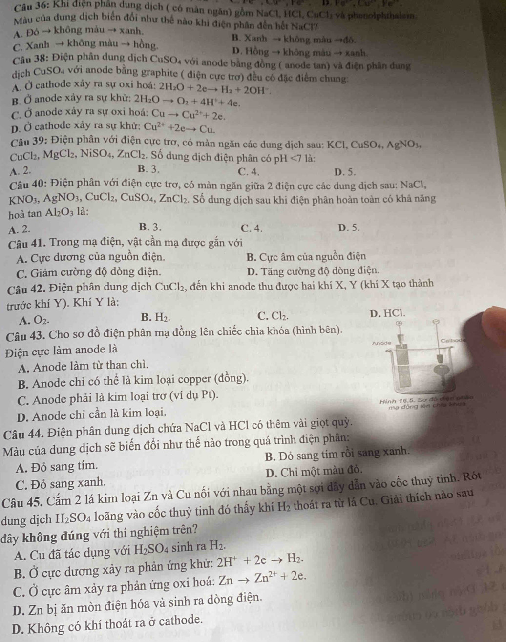 Fe,Cu^(2+),Fe^(to),Cu^(2+),
Câu 36: Khi điện phân dung dịch ( có màn ngân) gồm NaCl, HCl, CuCl_2 và phenolphthalsin.
Màu của dung dịch biến đổi như thế nào khi điện phân đến hết NaCl?
A. Đỏ → không mảu → xanh,
B. Xanh → không màu to di a
C. Xanh → không màu → hồng D. Hồng → không màu → xanh.
Câu 38: Điện phân dung dịch CuSO₄ với anode bằng đồng ( anode tan) và điện phân dung
CuSO_4 với anode bằng graphite ( điện cực trơ) đều có đặc điểm chung:
dich C
A. Ở cathode xảy ra sự oxi hoá: 2H_2O+2eto H_2+2OH^-.
B. Ở anode xảy ra sự khử: : 2H_2Oto O_2+4H^++4e.
C. Ở anode xảy ra sự oxi hoá: Cuto Cu^(2+)+2e.
D. Ở cathode xảy ra sự khử: Cu^(2+)+2eto Cu.
Câu 39: Điện phân với điện cực trơ, có màn ngăn các dung dịch sau: KCl,CuSO_4,AgNO_3,
CuCl₂, MgCl_2,NiSO_4,ZnCl_2. Số dung dịch điện phân có pH<7</tex> là:
A. 2. B. 3. C. 4. D. 5.
Câu 40: Điện phân với điện cực trơ, có màn ngăn giữa 2 điện cực các dung dịch sau: NaCl,
KNO_3, ,AgNO_3 ,CuCl_2,CuSO_4,ZnCl_2. Số dung dịch sau khi điện phân hoàn toàn có khả năng
hoà tan Al_2O_3 là:
A. 2. B. 3. C. 4. D. 5.
Câu 41. Trong mạ điện, vật cần mạ được gắn với
A. Cực dương của nguồn điện. B. Cực âm của nguồn điện
C. Giảm cường độ dòng điện. D. Tăng cường độ dòng điện.
Câu 42. Điện phân dung dịch CuCl₂, đến khi anode thu được hai khí X, Y (khí X tạo thành
trước khí Y). Khí Y là:
A. O_2.
B. H_2. C. Cl_2. D. HCl.
Câu 43. Cho sơ đồ điện phân mạ đồng lên chiếc chìa khóa (hình bên).
Anode Cathod
Điện cực làm anode là
A. Anode làm từ than chì.
B. Anode chỉ có thể là kim loại copper (đồng).
C. Anode phải là kim loại trơ (ví dụ Pt).
D. Anode chỉ cần là kim loại. Hình 16.5. Sơ đồ đện pháo
ma đồng lên chía khua
Câu 44. Điện phân dung dịch chứa NaCl và HCl có thêm vài giọt quỳ.
Màu của dung dịch sẽ biến đổi như thế nào trong quá trình điện phân:
A. Đỏ sang tím. B. Đỏ sang tím rồi sang xanh.
C. Đỏ sang xanh. D. Chi một màu đỏ.
Câu 45. Cắm 2 lá kim loại Zn và Cu nối với nhau bằng một sợi dây dẫn vào cốc thuỷ tinh. Rót
dung dịch H_2SO_4 loãng vào cốc thuỷ tinh đó thấy khí H_2 thoát ra từ lá Cu. Giải thích nào sau
đây không đúng với thí nghiệm trên?
A. Cu đã tác dụng với H_2SO_4 sinh ra H_2.
B. Ở cực dương xảy ra phản ứng khử: 2H^++2eto H_2.
C. Ở cực âm xảy ra phản ứng oxi hoá: Znto Zn^(2+)+2e.
D. Zn bị ăn mòn điện hóa và sinh ra dòng điện.
D. Không có khí thoát ra ở cathode.