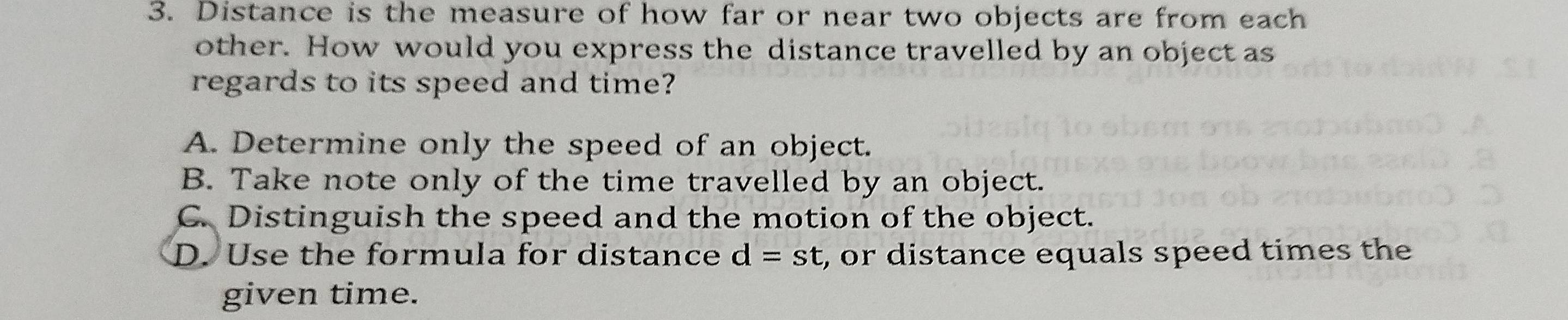 Distance is the measure of how far or near two objects are from each
other. How would you express the distance travelled by an object as
regards to its speed and time?
A. Determine only the speed of an object.
B. Take note only of the time travelled by an object.
C. Distinguish the speed and the motion of the object.
D. Use the formula for distance d=st , or distance equals speed times the
given time.