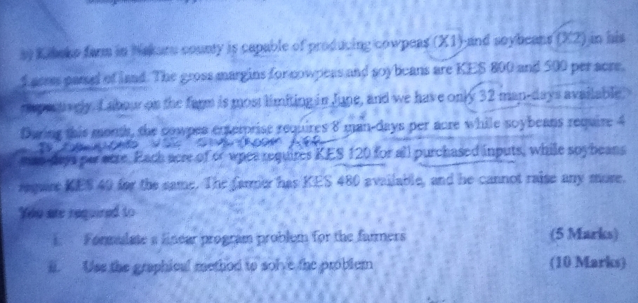 Kiboke farm in Nakuru county is capable of producing cowpeas (X1)-and soybeans (X2) in his 
f cerss parel of land. The gross margins for cowpess and soybeans are KES 800 and 500 per acre. 
rpectively. L abour on the farm is most limiting in June, and we have only 32 man- days available 
During this monts, the cowpes enterprise requires 8 man-days per aore while soybeans require 4
a C o A 
esto-days par otre. Each acre of or wpes requires KES 120 for all purchased inputs, while soybeans 
require KES 40 for the same. The farmer has KES 480 available, and he cannot raise any more. 
Ydo are required to 
1. Formulate s linear program problem for the farmers (5 Marks) 
a. Use the graphical method to solve the problem (10 Marks)