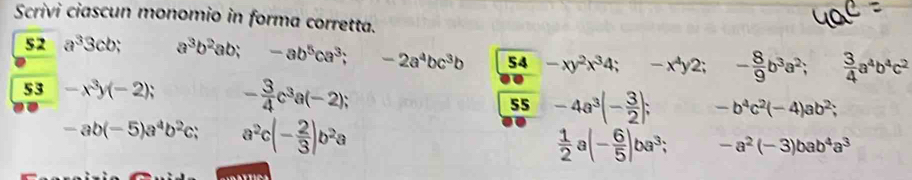 Scrivi ciascun monomio in forma corretta. 
52 a^33cb; a^3b^2ab; -ab^5ca^3; -2a^4bc^3b 54 -xy^2x^34 -x^4 y2; - 8/9 b^3a^2;  3/4 a^4b^4c^2
53 -x^3y(-2); - 3/4 c^3a(-2); -b^4c^2(-4)ab^2; 
55 -4a^3(- 3/2 );
-ab(-5)a^4b^2c; a^2c(- 2/3 )b^2a
 1/2  (- 6/5 )ba^3; -a^2(-3)bab^4a^3