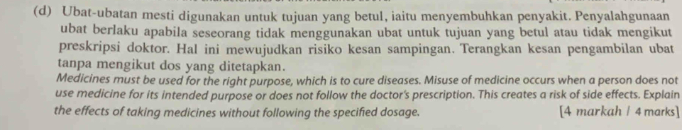 Ubat-ubatan mesti digunakan untuk tujuan yang betul, iaitu menyembuhkan penyakit. Penyalahgunaan 
ubat berlaku apabila seseorang tidak menggunakan ubat untuk tujuan yang betul atau tidak mengikut 
preskripsi doktor. Hal ini mewujudkan risiko kesan sampingan. Terangkan kesan pengambilan ubat 
tanpa mengikut dos yang ditetapkan. 
Medicines must be used for the right purpose, which is to cure diseases. Misuse of medicine occurs when a person does not 
use medicine for its intended purpose or does not follow the doctor’s prescription. This creates a risk of side effects. Explain 
the effects of taking medicines without following the specified dosage. [4 markah / 4 marks]