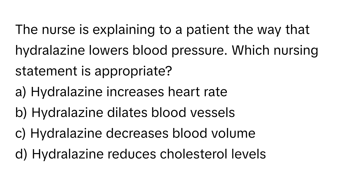 The nurse is explaining to a patient the way that hydralazine lowers blood pressure. Which nursing statement is appropriate?

a) Hydralazine increases heart rate
b) Hydralazine dilates blood vessels
c) Hydralazine decreases blood volume
d) Hydralazine reduces cholesterol levels