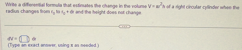 Write a differential formula that estimates the change in the volume V=π r^2h of a right circular cylinder when the 
radius changes from r_0 to r_0+dr and the height does not change.
dV=(□ ) dr
(Type an exact answer, using π as needed.)