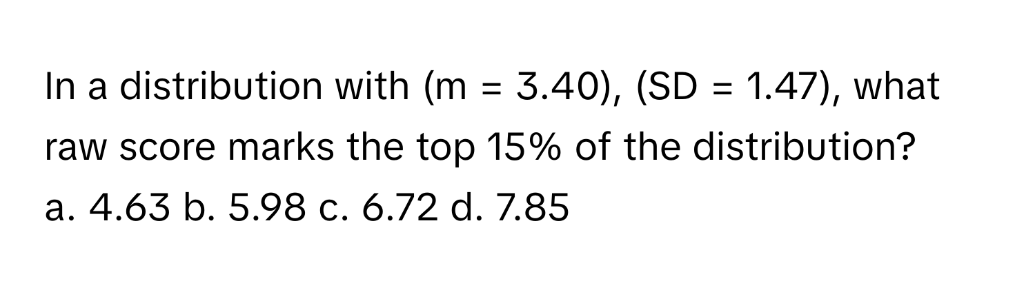 In a distribution with (m = 3.40), (SD = 1.47), what raw score marks the top 15% of the distribution?
a. 4.63 b. 5.98 c. 6.72 d. 7.85