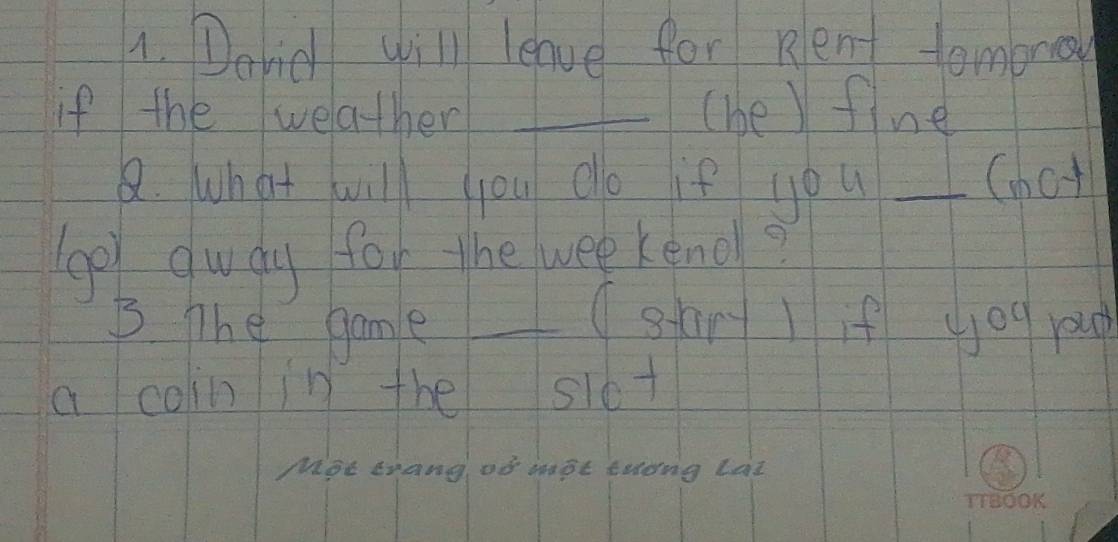 Dovid will leave for Rlent tomorow 
if the welather _(he ) fine 
8. what will you do if you _(hot 
ge dwdy for the wee keno? 
3 The game_ 
(sart ) if you youg 
a coin in the slot 
Moe erang, of mot celong Lat