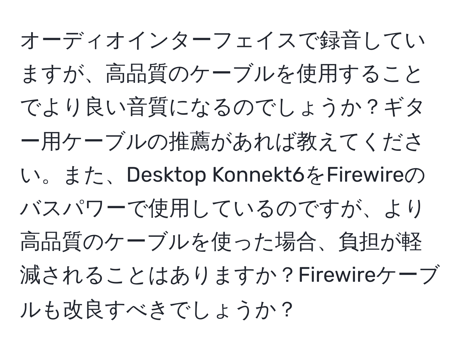 オーディオインターフェイスで録音していますが、高品質のケーブルを使用することでより良い音質になるのでしょうか？ギター用ケーブルの推薦があれば教えてください。また、Desktop Konnekt6をFirewireのバスパワーで使用しているのですが、より高品質のケーブルを使った場合、負担が軽減されることはありますか？Firewireケーブルも改良すべきでしょうか？