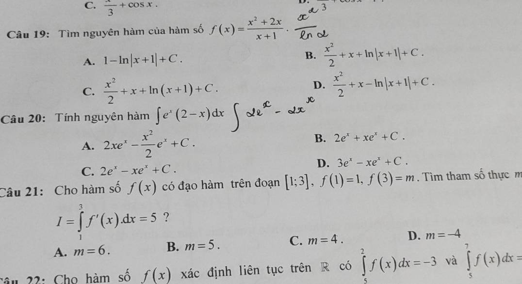 C.  x/3 +cos x. 
D.
Câu 19: Tìm nguyên hàm của hàm số f(x)= (x^2+2x)/x+1 .
A. 1-ln |x+1|+C. B.  x^2/2 +x+ln |x+1|+C.
C.  x^2/2 +x+ln (x+1)+C.
D.  x^2/2 +x-ln |x+1|+C. 
Câu 20: Tính nguyên hàm ∈t e^x(2-x)dx
A. 2xe^x- x^2/2 e^x+C.
B. 2e^x+xe^x+C.
D. 3e^x-xe^x+C.
C. 2e^x-xe^x+C. 
Câu 21: Cho hàm số f(x) có đạo hàm trên đoạn [1;3], f(1)=1, f(3)=m. Tìm tham số thực m
I=∈tlimits _1^3f'(x).dx=5 ?
A. m=6. B. m=5. C. m=4. D. m=-4
Câu 22: Cho hàm số f(x) xác định liên tục trên R có ∈tlimits _5^2f(x)dx=-3 và ∈tlimits _5^7f(x)dx=