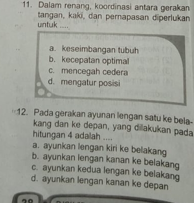 Dalam renang, koordinasi antara gerakan
tangan, kaki, dan pernapasan diperlukan
untuk ....
a. keseimbangan tubuh
b. kecepatan optimal
c. mencegah cedera
d. mengatur posisi
12. Pada gerakan ayunan lengan satu ke bela-
kang dan ke depan, yang dilakukan pada
hitungan 4 adalah ....
a. ayunkan lengan kiri ke belakang
b. ayunkan lengan kanan ke belakang
c. ayunkan kedua lengan ke belakang
d. ayunkan lengan kanan ke depan