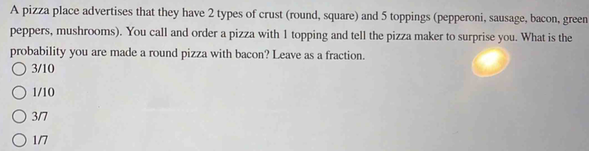 A pizza place advertises that they have 2 types of crust (round, square) and 5 toppings (pepperoni, sausage, bacon, green
peppers, mushrooms). You call and order a pizza with 1 topping and tell the pizza maker to surprise you. What is the
probability you are made a round pizza with bacon? Leave as a fraction.
3/10
1/10
3/7
1/7