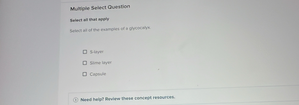 Multiple Select Question
Select all that apply
Select all of the examples of a glycocalyx.
S-layer
Slime layer
Capsule
Need help? Review these concept resources.