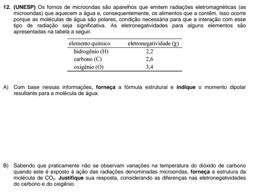 (UNESP) Os fornos de microondas são aparelhos que emitem radiações eletromagnéticas (as 
microondas) que aquecem a água e, consequentemente, os alimentos que a contêm. Isso ocorre 
porque as moléculas de água são polares, condição necessária para que a interação com esse 
tipo de radiação seja significativa. As eletronegatividades para alguns elementos são 
apresentadas na tabela a seguir. 
A) Com base nessas informações, forneça a fórmula estrutural e indique o momento dipolar 
resultante para a molécula de água. 
B) Sabendo que praticamente não se observam variações na temperatura do dióxido de carbono 
quando este é exposto à ação das radiações denominadas microondas, forneça a estrutura da 
molécula de CO_2. Justifique sua resposta, considerando as diferenças nas eletronegatividades 
do carbono e do oxigênio.