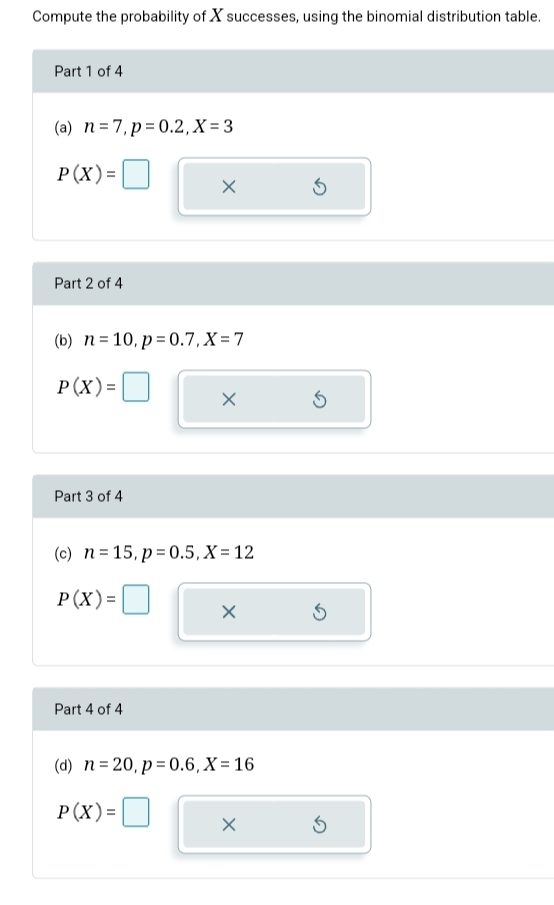 Compute the probability of X successes, using the binomial distribution table. 
Part 1 of 4 
(a) n=7, p=0.2, X=3
P(X)=□ × 
Part 2 of 4 
(b) n=10, p=0.7, X=7
P(X)=□
Part 3 of 4 
(c) n=15, p=0.5, X=12
P(X)= X
Part 4 of 4 
(d) n=20, p=0.6, X=16
P(X)=□ ×