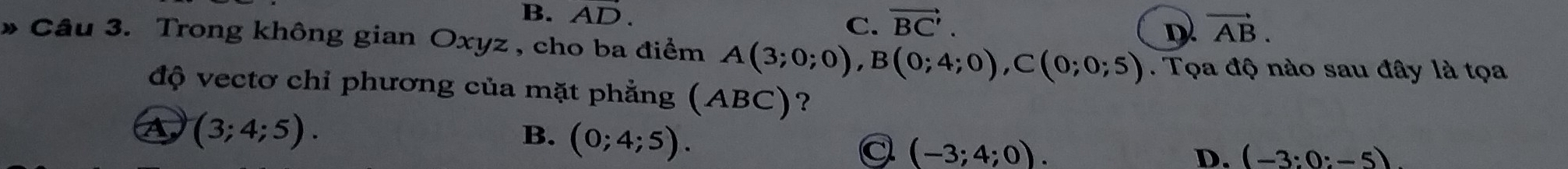 B. AD.
C. vector BC'. vector AB. 
D
* Câu 3. Trong không gian Oxyz , cho ba điểm A(3;0;0), B(0;4;0), C(0;0;5). Tọa độ nào sau đây là tọa
độ vectơ chỉ phương của mặt phẳng (∠ a BC ?
A (3;4;5).
B. (0;4;5).
a (-3;4;0).
D. (-3:0:-5)