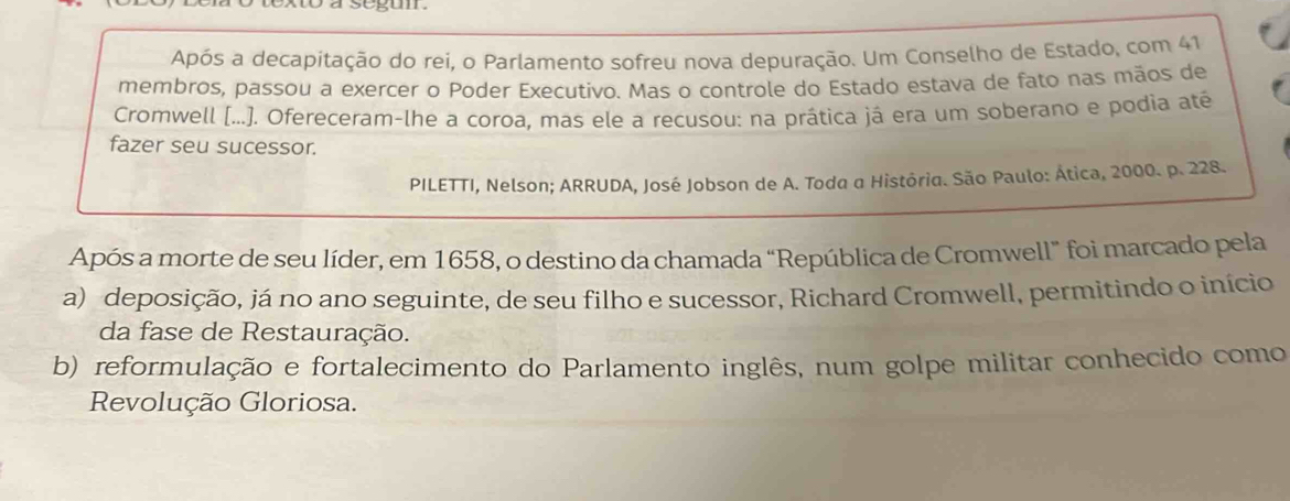 segun
Após a decapitação do rei, o Parlamento sofreu nova depuração. Um Conselho de Estado, com 41
membros, passou a exercer o Poder Executivo. Mas o controle do Estado estava de fato nas mãos de
Cromwell [...). Ofereceram-lhe a coroa, mas ele a recusou: na prática já era um soberano e podia até
fazer seu sucessor.
PILETTI, Nelson; ARRUDA, José Jobson de A. Toda a Histôria. São Paulo: Ática, 2000. p. 228.
Após a morte de seu líder, em 1658, o destino da chamada “República de Cromwell” foi marcado pela
a) deposição, já no ano seguinte, de seu filho e sucessor, Richard Cromwell, permitindo o início
da fase de Restauração.
b) reformulação e fortalecimento do Parlamento inglês, num golpe militar conhecido como
Revolução Gloriosa.