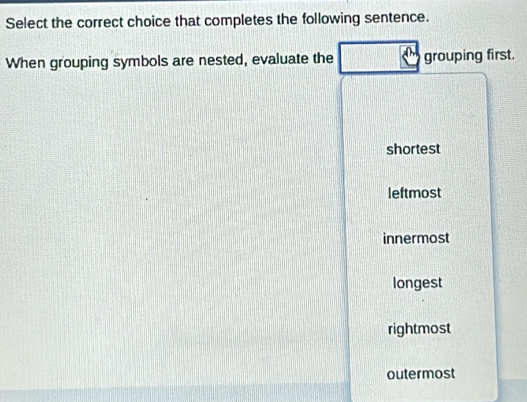 Select the correct choice that completes the following sentence.
When grouping symbols are nested, evaluate the grouping first.
shortest
leftmost
innermost
longest
rightmost
outermost