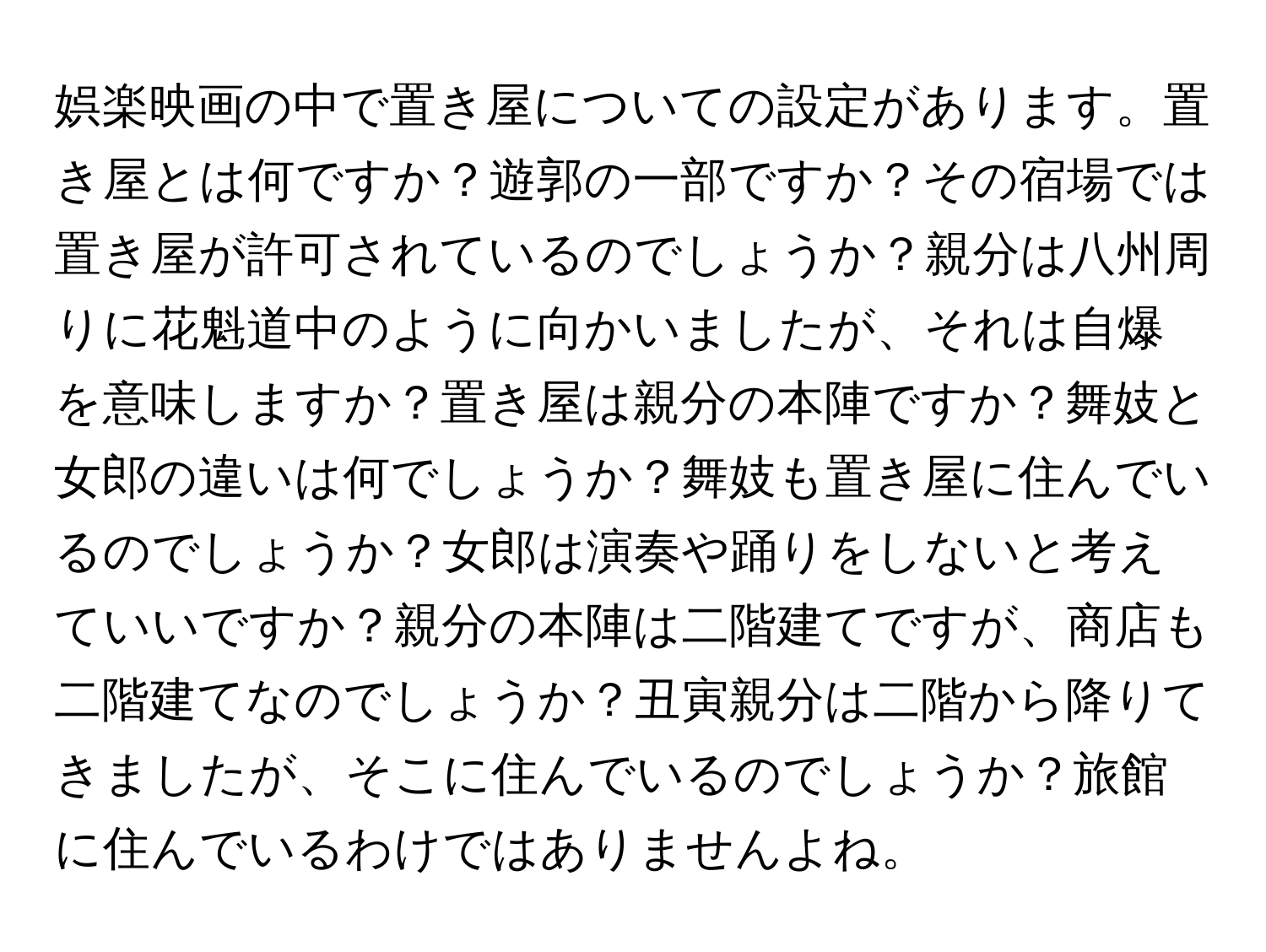 娯楽映画の中で置き屋についての設定があります。置き屋とは何ですか？遊郭の一部ですか？その宿場では置き屋が許可されているのでしょうか？親分は八州周りに花魁道中のように向かいましたが、それは自爆を意味しますか？置き屋は親分の本陣ですか？舞妓と女郎の違いは何でしょうか？舞妓も置き屋に住んでいるのでしょうか？女郎は演奏や踊りをしないと考えていいですか？親分の本陣は二階建てですが、商店も二階建てなのでしょうか？丑寅親分は二階から降りてきましたが、そこに住んでいるのでしょうか？旅館に住んでいるわけではありませんよね。