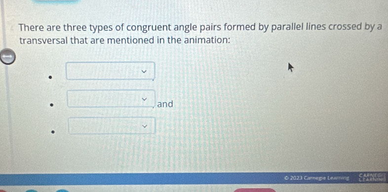 There are three types of congruent angle pairs formed by parallel lines crossed by a 
transversal that are mentioned in the animation: 
and 

2023 Carnegie Learning しM