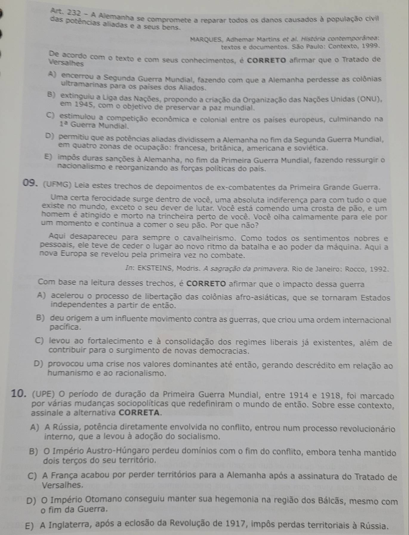 Art. 232 - A Alemanha se compromete a reparar todos os danos causados à população civil
das potências aliadas e a seus bens.
MARQUES, Adhemar Martins et al. História contemporânea:
textos e documentos. São Paulo: Contexto, 1999.
De acordo com o texto e com seus conhecimentos, é cORRETO afirmar que o Tratado de
Versalhes
A) encerrou a Segunda Guerra Mundial, fazendo com que a Alemanha perdesse as colônias
ultramarinas para os países dos Aliados.
B) extinguiu a Liga das Nações, propondo a criação da Organização das Nações Unidas (ONU),
em 1945, com o objetivo de preservar a paz mundial.
C) estimulou a competição econômica e colonial entre os países europeus, culminando na
1^a Guerra Mundial.
D) permitiu que as potências aliadas dividissem a Alemanha no fim da Segunda Guerra Mundial,
em quatro zonas de ocupação: francesa, britânica, americana e soviética.
E) impôs duras sanções à Alemanha, no fim da Primeira Guerra Mundial, fazendo ressurgir o
nacionalismo e reorganizando as forças políticas do país.
09. (UFMG) Leia estes trechos de depoimentos de ex-combatentes da Primeira Grande Guerra.
Uma certa ferocidade surge dentro de você, uma absoluta indiferença para com tudo o que
existe no mundo, exceto o seu dever de lutar. Você está comendo uma crosta de pão, e um
homem é atingido e morto na trincheira perto de você. Você olha calmamente para ele por
um momento e continua a comer o seu pão. Por que não?
Aqui desapareceu para sempre o cavalheirismo. Como todos os sentimentos nobres e
pessoais, ele teve de ceder o lugar ao novo ritmo da batalha e ao poder da máquina. Aqui a
nova Europa se revelou pela primeira vez no combate.
In: EKSTEINS, Modris. A sagração da primavera. Rio de Janeiro: Rocco, 1992.
Com base na leitura desses trechos, é CORRETO afirmar que o impacto dessa guerra
A) acelerou o processo de libertação das colônias afro-asiáticas, que se tornaram Estados
independentes a partir de então.
B) deu origem a um influente movimento contra as guerras, que criou uma ordem internacional
pacífica.
C) levou ao fortalecimento e à consolidação dos regimes liberais já existentes, além de
contribuir para o surgimento de novas democracias.
D) provocou uma crise nos valores dominantes até então, gerando descrédito em relação ao
humanismo e ao racionalismo.
10. (UPE) O período de duração da Primeira Guerra Mundial, entre 1914 e 1918, foi marcado
por várias mudanças sociopolíticas que redefiniram o mundo de então. Sobre esse contexto,
assinale a alternativa CORRETA.
A) A Rússia, potência diretamente envolvida no conflito, entrou num processo revolucionário
interno, que a levou à adoção do socialismo.
B) O Império Austro-Húngaro perdeu domínios com o fim do conflito, embora tenha mantido
dois terços do seu território.
C) A França acabou por perder territórios para a Alemanha após a assinatura do Tratado de
Versalhes.
D) O Império Otomano conseguiu manter sua hegemonia na região dos Bálcãs, mesmo com
o fim da Guerra.
E) A Inglaterra, após a eclosão da Revolução de 1917, impôs perdas territoriais à Rússia.