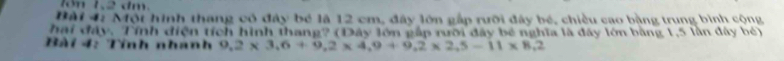 1ón 1, 2 dm. 
Bài 4: Một hình thang có đây bé là 12 cm, đây lớn gắp rưỡi đây bé, chiều cao bằng trung bình cộng 
hai đây. Tính điện tích hình thang? (Đây lớn gấp rưỡi đây bé nghĩa là đây lớn bằng 1,5 lần đây bé) 
Bài 4: Tính nhanh 9,2* 3,6+9,2* 4,9+9,2* 2,5-11* 8,2