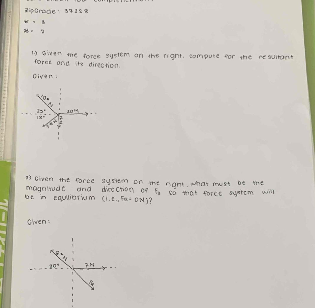 RipGrade: 3722 8
*=3
# =7
1. ) Given the force system on the right, compute for the resultant
force and its direction.
Given:
2) Given the force system on the right, what must be the
magnitude and direction of F_3 so that force system will
be in equilibrium (i.e.,FR=ON) 7
Given: