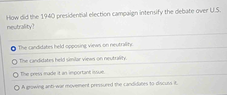 How did the 1940 presidential election campaign intensify the debate over U.S.
neutrality?
The candidates held opposing views on neutrality.
The candidates held similar views on neutrality.
The press made it an important issue.
A growing anti-war movement pressured the candidates to discuss it.