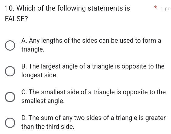 Which of the following statements is * 1 po
FALSE?
A. Any lengths of the sides can be used to form a
triangle.
B. The largest angle of a triangle is opposite to the
longest side.
C. The smallest side of a triangle is opposite to the
smallest angle.
D. The sum of any two sides of a triangle is greater
than the third side.