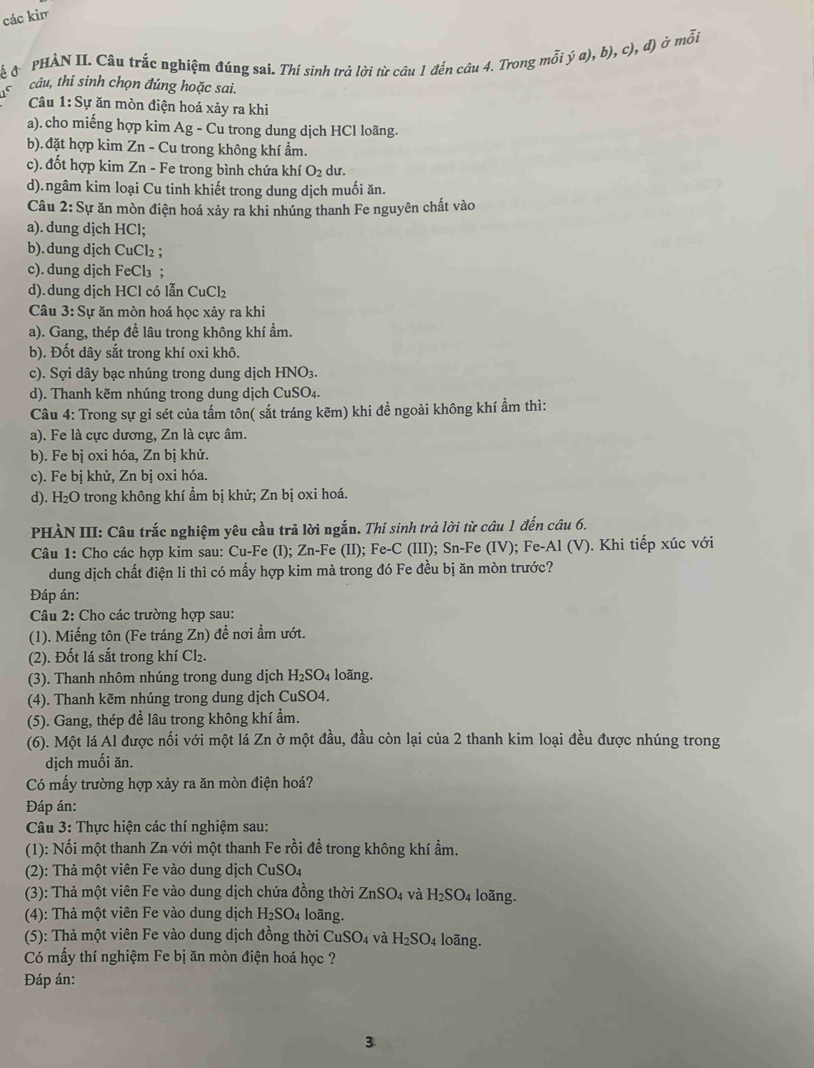 các kir
ễ  PHẢN II. Câu trắc nghiệm đúng sai. Thí sinh trả lời từ câu 1 đến câu 4. Trong mỗi ja),b),c ), d) ở mỗi
15
câu, thí sinh chọn đúng hoặc sai.
Câu 1: Sự ăn mòn điện hoá xảy ra khi
a). cho miếng hợp kim Ag - Cu trong dung dịch HCl loãng.
b).đặt hợp kim Zn - Cu trong không khí ầm.
c). đốt hợp kim Zn - Fe trong bình chứa khí O_2 du.
d).ngâm kim loại Cu tinh khiết trong dung dịch muối ăn.
Câu 2: Sự ăn mòn điện hoá xảy ra khi nhúng thanh Fe nguyên chất vào
a). dung dịch HCl;
b).dung dịch CuCl₂ ;
c). dung dịch FeCl₃ ;
d).dung dịch HCl có lẫn CuCl₂
Câu 3:S lự ăn mòn hoá học xảy ra khi
a). Gang, thép đề lâu trong không khí ẩm.
b). Đốt dây sắt trong khí oxi khô.
c). Sợi dây bạc nhúng trong dung dịch HNO3.
d). Thanh kẽm nhúng trong dung dịch CuSO₄.
Câu 4: Trong sự gỉ sét của tấm tôn( sắt tráng kẽm) khi đề ngoài không khí ẩm thì:
a). Fe là cực dương, Zn là cực âm.
b). Fe bị oxi hóa, Zn bị khử.
c). Fe bị khử, Zn bị oxi hóa.
d). H₂O trong không khí ẩm bị khử; Zn bị oxi hoá.
PHÀN III: Câu trắc nghiệm yêu cầu trả lời ngắn. Thí sinh trả lời từ câu 1 đến câu 6.
Câu 1: Cho các hợp kim sau: Cu-Fe (I); Zn-Fe (II); Fe-C (III); Sn-Fe (IV); Fe-Al (V). Khi tiếp xúc với
dung dịch chất điện li thì có mấy hợp kim mà trong đó Fe đều bị ăn mòn trước?
Đáp án:
Câu 2: Cho các trường hợp sau:
(1). Miếng tôn (Fe tráng Zn) để nơi ẩm ướt.
(2). Đốt lá sắt trong khí Cl₂.
(3). Thanh nhôm nhúng trong dung dịch H_2SO_4 loãng.
(4). Thanh kẽm nhúng trong dung dịch CuSO4.
(5). Gang, thép để lâu trong không khí ẩm.
(6). Một lá Al được nối với một lá Zn ở một đầu, đầu còn lại của 2 thanh kim loại đều được nhúng trong
dịch muối ăn.
Có mấy trường hợp xảy ra ăn mòn điện hoá?
Đáp án:
Câu 3: Thực hiện các thí nghiệm sau:
(1): Nối một thanh Zn với một thanh Fe rồi đề trong không khí ẩm.
(2): Thả một viên Fe vào dung dịch ở CuSO_4
(3): Thả một viên Fe vào dung dịch chứa đồng thời ZnSO_4 và H_2SO_4 loãng.
(4): Thả một viên Fe vào dung dịch H_2SO_4 loãng.
(5): Thả một viên Fe vào dung dịch đồng thời CuSO_4 và H_2SO_4 loãng.
Có mấy thí nghiệm Fe bị ăn mòn điện hoá học ?
Đáp án:
3