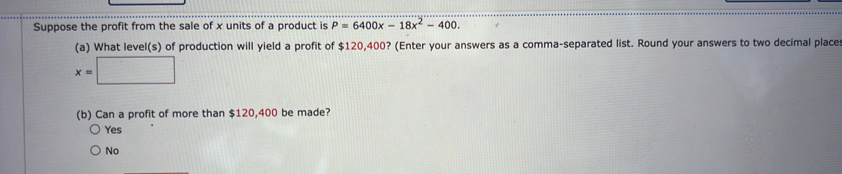 Suppose the profit from the sale of x units of a product is P=6400x-18x^2-400. 
(a) What level(s) of production will yield a profit of $120,400? (Enter your answers as a comma-separated list. Round your answers to two decimal place
x=□
(b) Can a profit of more than $120,400 be made?
Yes
No