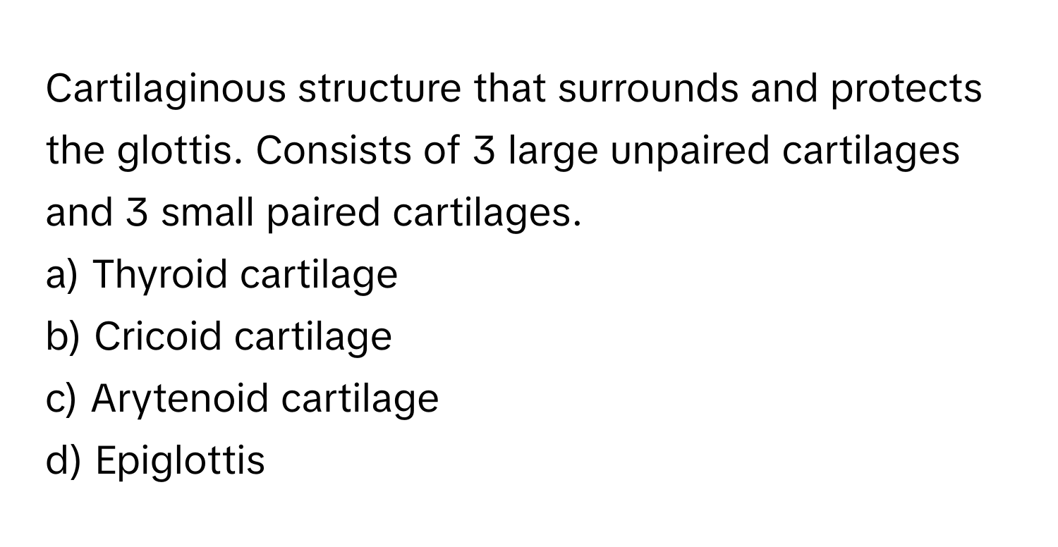 Cartilaginous structure that surrounds and protects the glottis. Consists of 3 large unpaired cartilages and 3 small paired cartilages.

a) Thyroid cartilage 
b) Cricoid cartilage 
c) Arytenoid cartilage 
d) Epiglottis