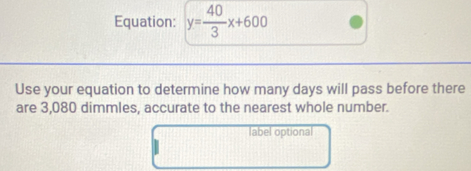 Equation: y= 40/3 x+600
Use your equation to determine how many days will pass before there 
are 3,080 dimmles, accurate to the nearest whole number. 
label optional