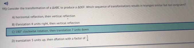 0
11) Consider the transformation of △ ABC to produce a △ DEF. Which sequence of transformations results in triangles similar but not congruent?
A) horizontal reflection, then vertical reflection
B) translation 4 units right, then vertical reflection
C) 180° clockwise rotation, then translation 7 units down.D) translation 5 units up, then dilation with a factor of  1/4 