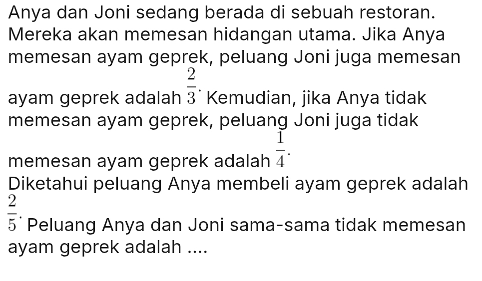 Anya dan Joni sedang berada di sebuah restoran. 
Mereka akan memesan hidangan utama. Jika Anya 
memesan ayam geprek, peluang Joni juga memesan 
ayam geprek adalah  2/3 . Kemudian, jika Anya tidak 
memesan ayam geprek, peluang Joni juga tidak 
memesan ayam geprek adalah  1/4 . 
Diketahui peluang Anya membeli ayam geprek adalah
 2/5  Peluang Anya dan Joni sama-sama tidak memesan 
ayam geprek adalah ....