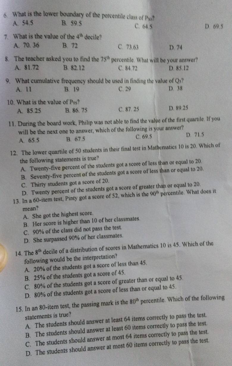 What is the lower boundary of the percentile class of Pio?
A. 54.5 B. 59.5 C. 64.5 D. 69.5
7. What is the value of the 4^(th) decile?
A. 70. 36 B. 72 C. 73.63 D. 74
8. The teacher asked you to find the 75^(th) percentile. What will be your answer?
A. 81.72 B. 82.12 C. 84.72 D. 85.12
9. What cumulative frequency should be used in finding the value of Q₃?
A. 11 B. 19 C. 29 D. 38
10. What is the value of P?
A. 85.25 B. 86. 75 C. 87. 25 D. 89.25
11. During the board work, Philip was not able to find the value of the first quartile. If you
will be the next one to answer, which of the following is your answer?
A. 65.5 B. 67.5 C. 69.5 D. 71.5
12. The lower quartile of 50 students in their final test in Mathematics 10 is 20. Which of
the following statements is true?
A. Twenty-five percent of the students got a score of less than or equal to 20.
B. Seventy-five percent of the students got a score of less than or equal to 20.
C. Thirty students got a score of 20.
D. Twenty percent of the students got a score of greater than or equal to 20.
13. In a 60-item test, Pinty got a score of 52, which is the 90^(th) percentile. What does it
mean?
A. She got the highest score.
B. Her score is higher than 10 of her classmates.
C. 90% of the class did not pass the test.
D. She surpassed 90% of her classmates.
14. The 8^(th) decile of a distribution of scores in Mathematics 10 is 45. Which of the
following would be the interpretation?
A. 20% of the students got a score of less than 45.
B. 25% of the students got a score of 45.
C. 80% of the students got a score of greater than or equal to 45.
D. 80% of the students got a score of less than or equal to 45.
15. In an 80-item test, the passing mark is the 80^(th) percentile. Which of the following
statements is true?
A. The students should answer at least 64 items correctly to pass the test.
B. The students should answer at least 60 items correctly to pass the test.
C. The students should answer at most 64 items correctly to pass the test.
D. The students should answer at most 60 items correctly to pass the test.
