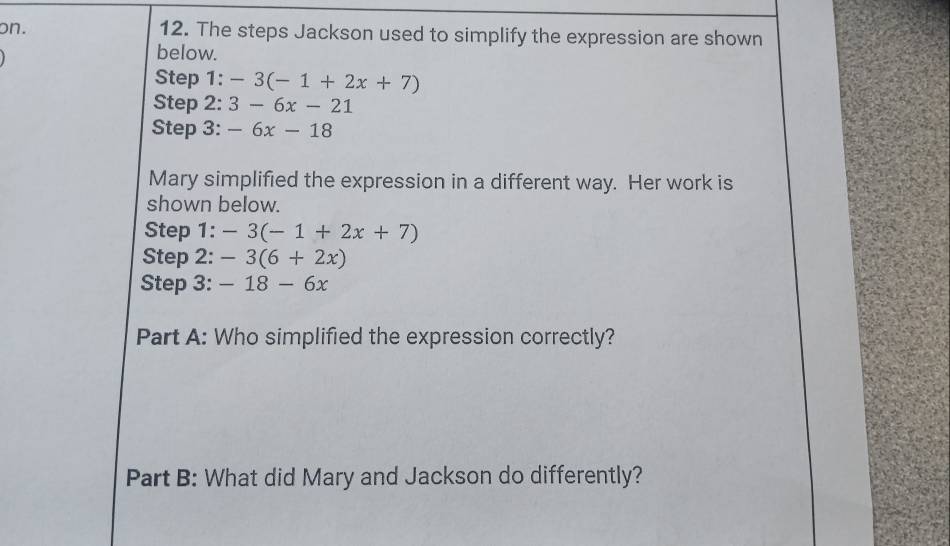 on. 12. The steps Jackson used to simplify the expression are shown 
below. 
Step 1: -3(-1+2x+7)
Step 2: 3-6x-21
Step 3: -6x-18
Mary simplified the expression in a different way. Her work is 
shown below. 
Step 1: -3(-1+2x+7)
Step 2: -3(6+2x)
Step 3: -18-6x
Part A: Who simplified the expression correctly? 
Part B: What did Mary and Jackson do differently?